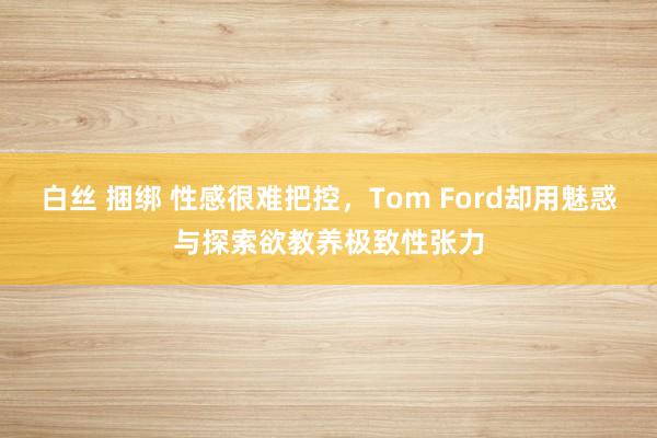 白丝 捆绑 性感很难把控，Tom Ford却用魅惑与探索欲教养极致性张力