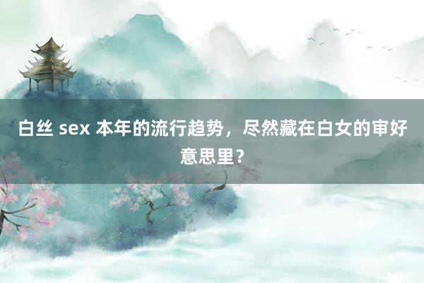 白丝 sex 本年的流行趋势，尽然藏在白女的审好意思里？