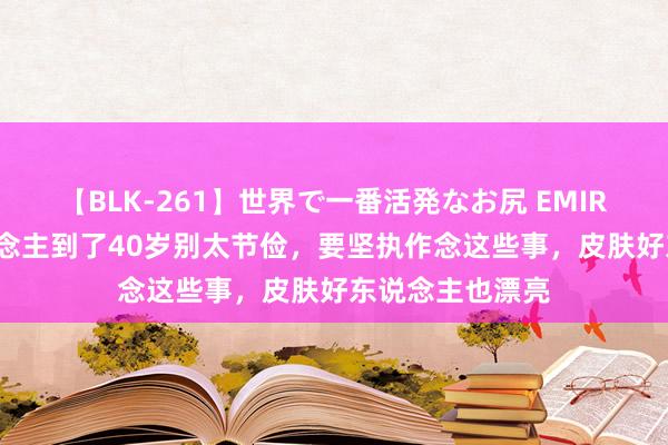 【BLK-261】世界で一番活発なお尻 EMIRI 淡薄：女东说念主到了40岁别太节俭，要坚执作念这些事，皮肤好东说念主也漂亮