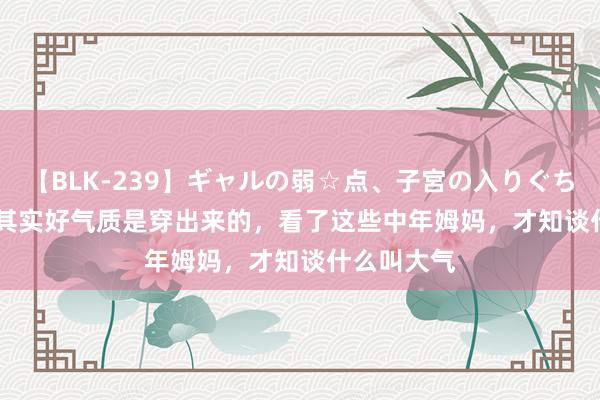 【BLK-239】ギャルの弱☆点、子宮の入りぐちぃ EMIRI 其实好气质是穿出来的，看了这些中年姆妈，才知谈什么叫大气