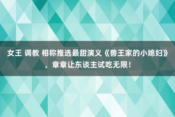 女王 调教 相称推选最甜演义《兽王家的小媳妇》，章章让东谈主试吃无限！