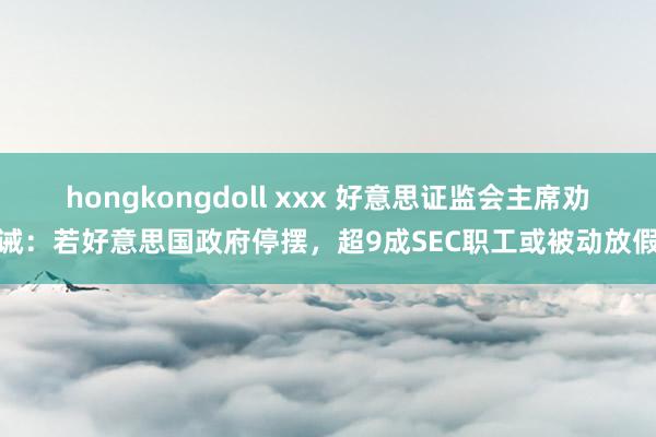 hongkongdoll xxx 好意思证监会主席劝诫：若好意思国政府停摆，超9成SEC职工或被动放假