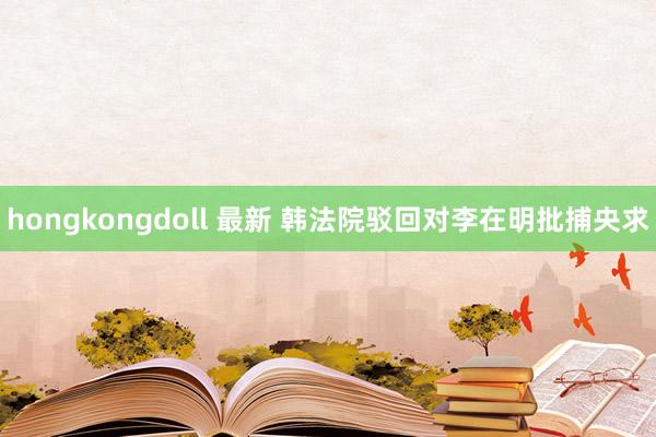 hongkongdoll 最新 韩法院驳回对李在明批捕央求