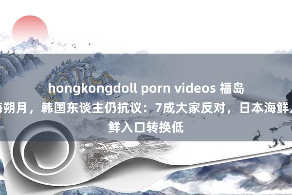 hongkongdoll porn videos 福岛核浑水排海朔月，韩国东谈主仍抗议：7成大家反对，日本海鲜入口转换低