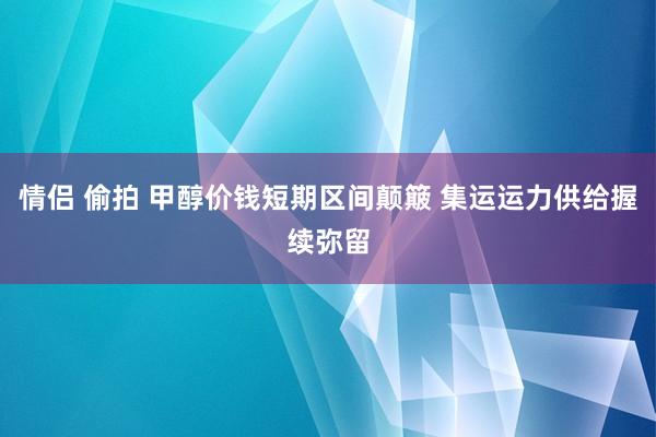 情侣 偷拍 甲醇价钱短期区间颠簸 集运运力供给握续弥留