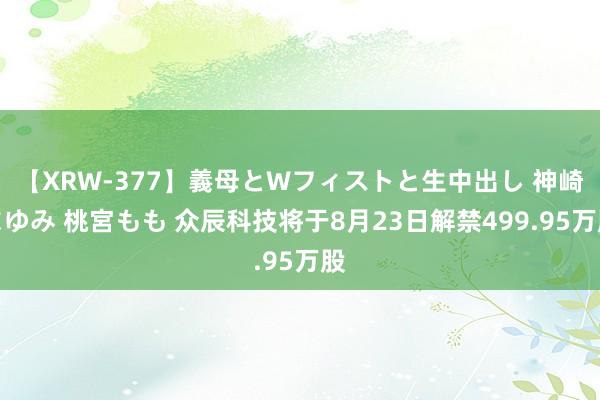 【XRW-377】義母とWフィストと生中出し 神崎まゆみ 桃宮もも 众辰科技将于8月23日解禁499.95万股