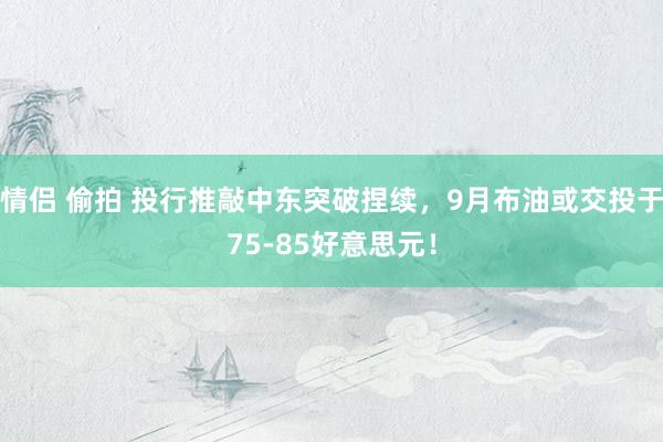 情侣 偷拍 投行推敲中东突破捏续，9月布油或交投于75-85好意思元！