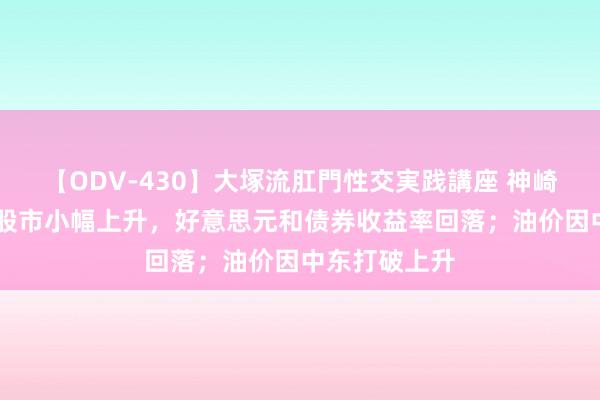 【ODV-430】大塚流肛門性交実践講座 神崎まゆみ 亚洲股市小幅上升，好意思元和债券收益率回落；油价因中东打破上升