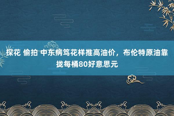 探花 偷拍 中东病笃花样推高油价，布伦特原油靠拢每桶80好意思元