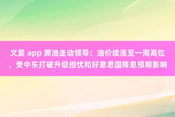 文爱 app 原油走动领导：油价续涨至一周高位，受中东打破升级担忧和好意思国降息预期影响