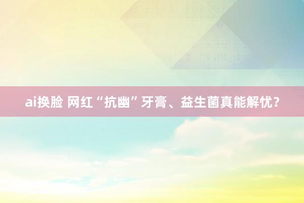 ai换脸 网红“抗幽”牙膏、益生菌真能解忧？