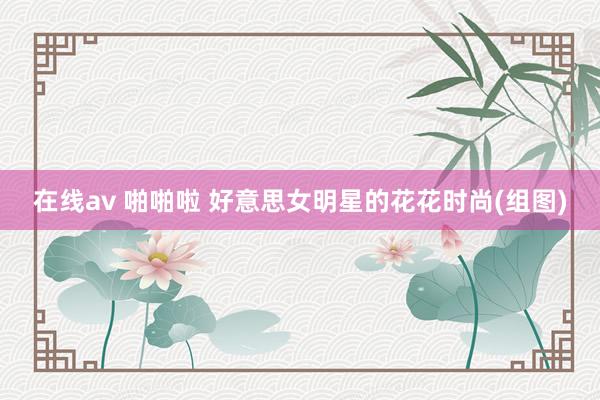 在线av 啪啪啦 好意思女明星的花花时尚(组图)