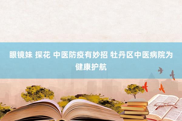 眼镜妹 探花 中医防疫有妙招 牡丹区中医病院为健康护航