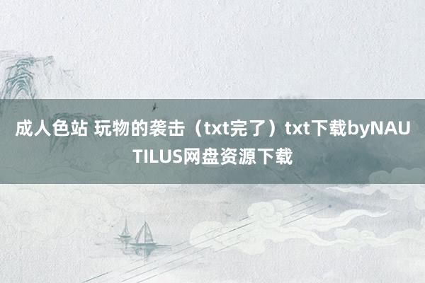 成人色站 玩物的袭击（txt完了）txt下载byNAUTILUS网盘资源下载