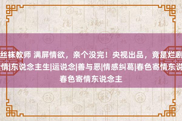 丝袜教师 满屏情欲，亲个没完！央视出品，竟是烂剧？|爱情|东说念主生|运说念|善与恶|情感纠葛|春色寄情东说念主