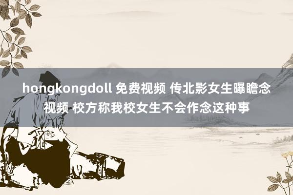 hongkongdoll 免费视频 传北影女生曝瞻念视频 校方称我校女生不会作念这种事