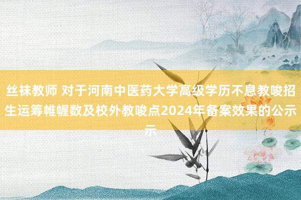 丝袜教师 对于河南中医药大学高级学历不息教唆招生运筹帷幄数及校外教唆点2024年备案效果的公示