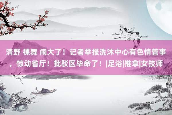 清野 裸舞 闹大了！记者举报洗沐中心有色情管事，惊动省厅！批驳区毕命了！|足浴|推拿|女技师