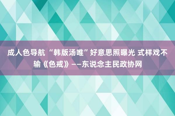 成人色导航 “韩版汤唯”好意思照曝光 式样戏不输《色戒》——东说念主民政协网