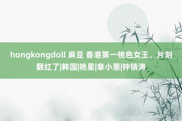 hongkongdoll 麻豆 香港第一桃色女王，片刻翻红了|韩国|艳星|章小蕙|钟镇涛