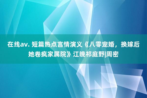 在线av. 短篇热点言情演义《八零宠婚，换嫁后她卷疯家属院》江晚祁庭野|周密