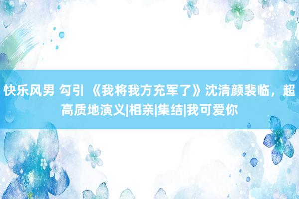 快乐风男 勾引 《我将我方充军了》沈清颜裴临，超高质地演义|相亲|集结|我可爱你