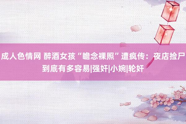 成人色情网 醉酒女孩“瞻念裸照”遭疯传：夜店捡尸到底有多容易|强奸|小婉|轮奸