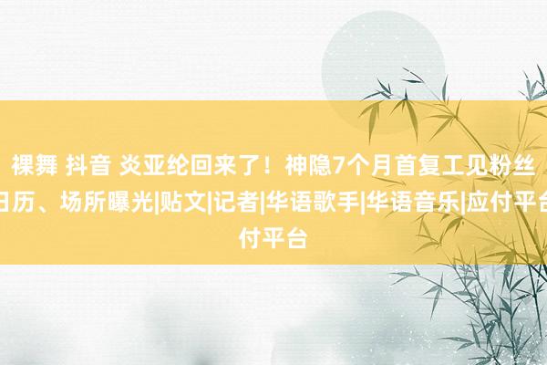 裸舞 抖音 炎亚纶回来了！神隐7个月首复工见粉丝　日历、场所曝光|贴文|记者|华语歌手|华语音乐|应付平台