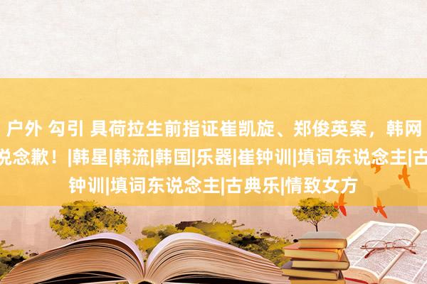 户外 勾引 具荷拉生前指证崔凯旋、郑俊英案，韩网友向枉死的她说念歉！|韩星|韩流|韩国|乐器|崔钟训|填词东说念主|古典乐|情致女方