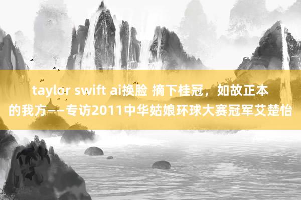 taylor swift ai换脸 摘下桂冠，如故正本的我方——专访2011中华姑娘环球大赛冠军艾楚怡