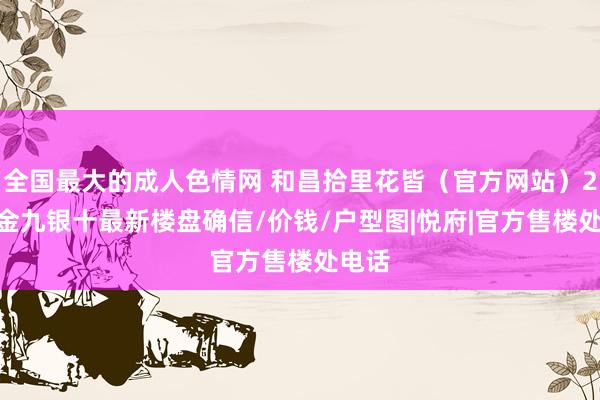 全国最大的成人色情网 和昌拾里花皆（官方网站）2024金九银十最新楼盘确信/价钱/户型图|悦府|官方售楼处电话