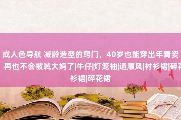 成人色导航 减龄造型的窍门，40岁也能穿出年青姿态，再也不会被喊大妈了|牛仔|灯笼袖|通顺风|衬衫裙|碎花裙