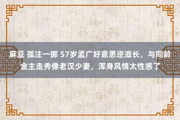 麻豆 孤注一掷 57岁孟广好意思逆滋长，与同龄金主走秀像老汉少妻，浑身风情太性感了