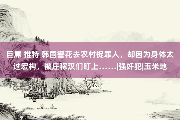 巨屌 推特 韩国警花去农村捉罪人，却因为身体太过宏构，被庄稼汉们盯上……|强奸犯|玉米地