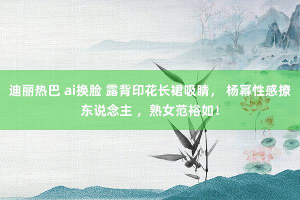 迪丽热巴 ai换脸 露背印花长裙吸睛， 杨幂性感撩东说念主 ，熟女范裕如！