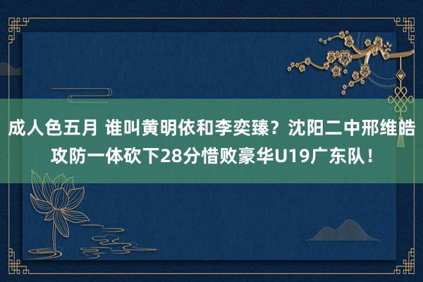 成人色五月 谁叫黄明依和李奕臻？沈阳二中邢维皓攻防一体砍下28分惜败豪华U19广东队！