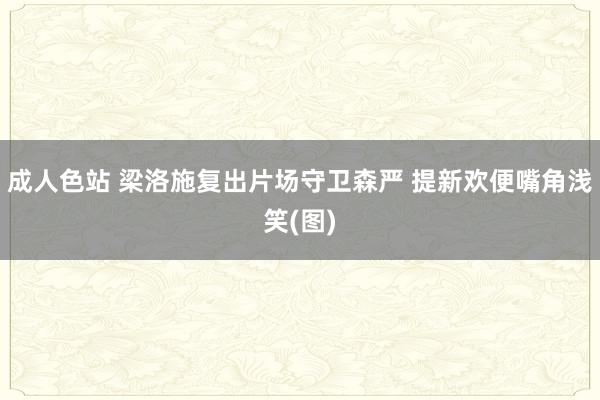 成人色站 梁洛施复出片场守卫森严 提新欢便嘴角浅笑(图)