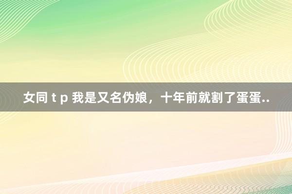 女同 t p 我是又名伪娘，十年前就割了蛋蛋..