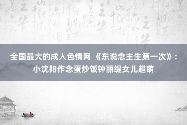 全国最大的成人色情网 《东说念主生第一次》:小沈阳作念蛋炒饭钟丽缇女儿超萌