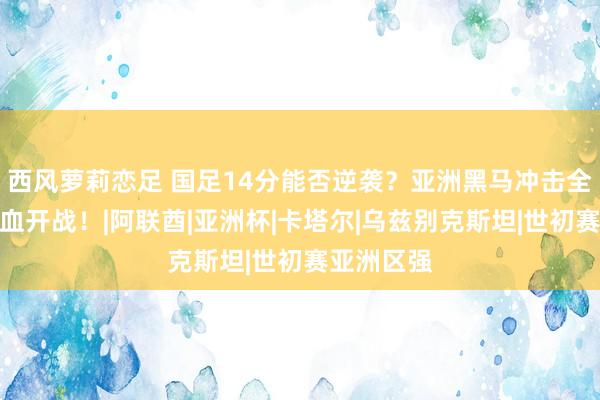 西风萝莉恋足 国足14分能否逆袭？亚洲黑马冲击全国杯，热血开战！|阿联酋|亚洲杯|卡塔尔|乌兹别克斯坦|世初赛亚洲区强