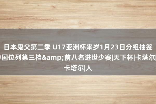 日本鬼父第二季 U17亚洲杯来岁1月23日分组抽签 中国位列第三档&前八名进世少赛|天下杯|卡塔尔|人